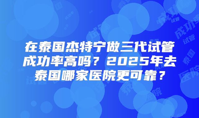 在泰国杰特宁做三代试管成功率高吗？2025年去泰国哪家医院更可靠？