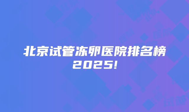 北京试管冻卵医院排名榜2025!