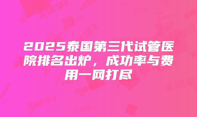 2025泰国第三代试管医院排名出炉,成功率与费用一网打尽