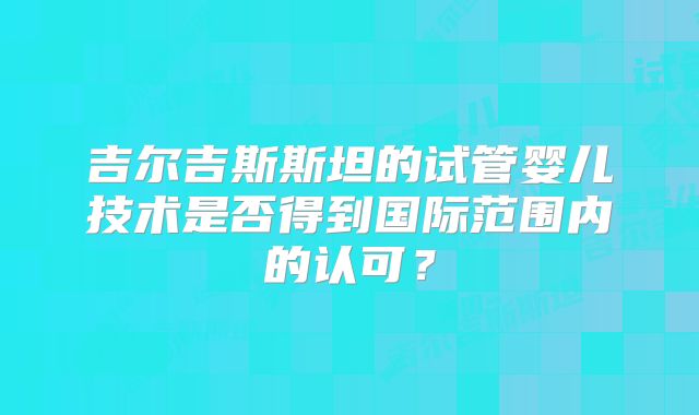 吉尔吉斯斯坦的试管婴儿技术是否得到国际范围内的认可?