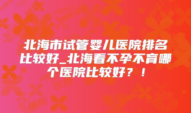 北海市试管婴儿医院排名比较好_北海看不孕不育哪个医院比较好？！