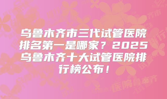 乌鲁木齐市三代试管医院排名第一是哪家?2025乌鲁木齐十大试管医院排行榜公布!