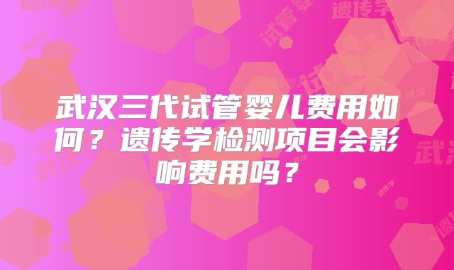 武汉三代试管婴儿费用如何？遗传学检测项目会影响费用吗？