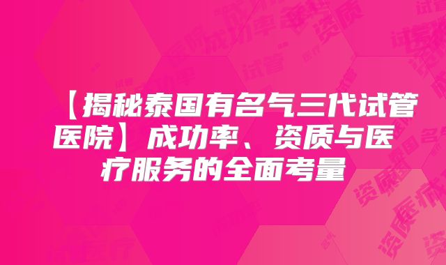 【揭秘泰国有名气三代试管医院】成功率、资质与医疗服务的全面考量
