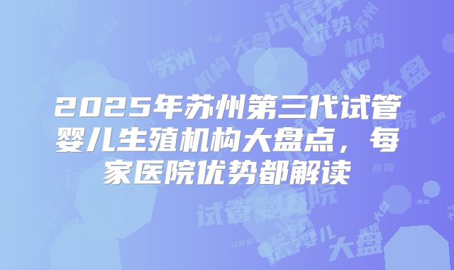 2025年苏州第三代试管婴儿生殖机构大盘点，每家医院优势都解读