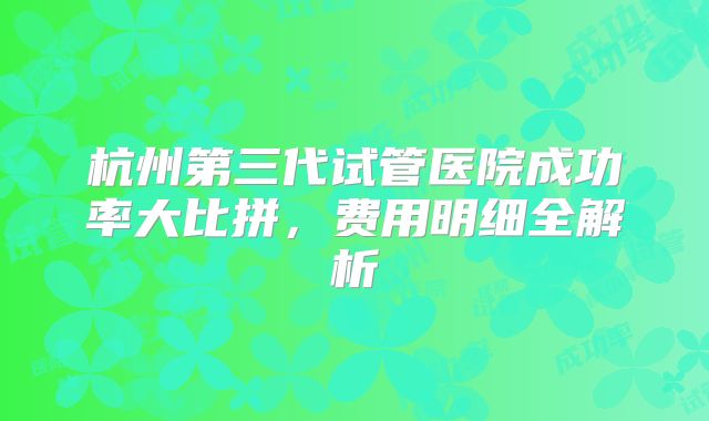 杭州第三代试管医院成功率大比拼，费用明细全解析
