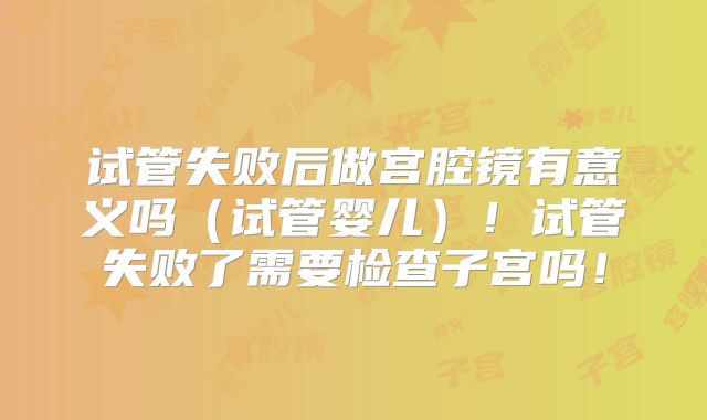 试管失败后做宫腔镜有意义吗(试管婴儿)!试管失败了需要检查子宫吗!