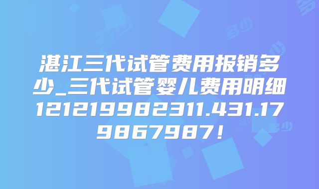 湛江三代试管费用报销多少_三代试管婴儿费用明细121219982311.431.179867987！