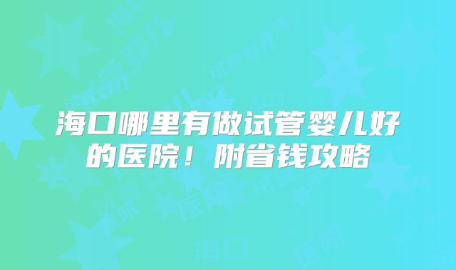 海口哪里有做试管婴儿好的医院！附省钱攻略