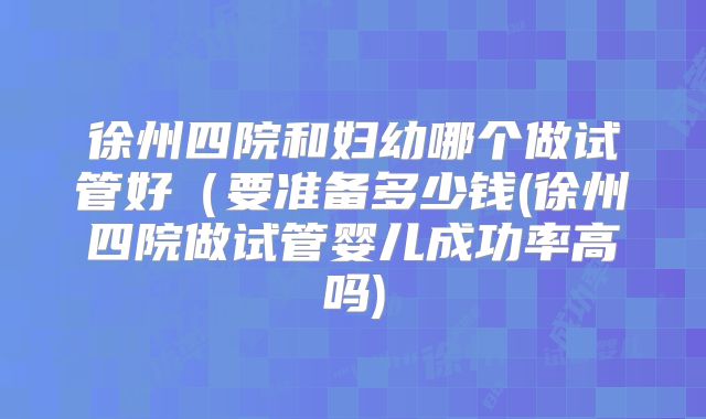 徐州四院和妇幼哪个做试管好（要准备多少钱(徐州四院做试管婴儿成功率高吗)