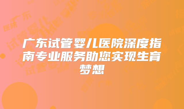 广东试管婴儿医院深度指南专业服务助您实现生育梦想
