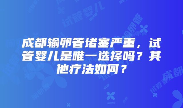 成都输卵管堵塞严重，试管婴儿是唯一选择吗？其他疗法如何？