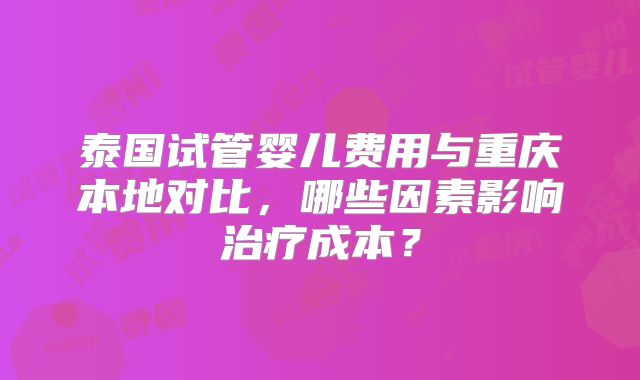 泰国试管婴儿费用与重庆本地对比，哪些因素影响治疗成本？