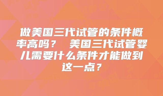 做美国三代试管的条件概率高吗？ 美国三代试管婴儿需要什么条件才能做到这一点？