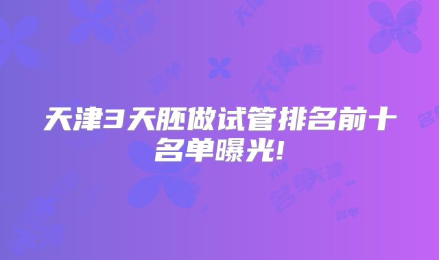 天津3天胚做试管排名前十名单曝光!
