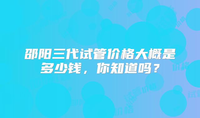 邵阳三代试管价格大概是多少钱，你知道吗？