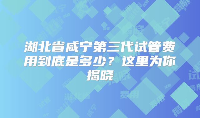 湖北省咸宁第三代试管费用到底是多少？这里为你揭晓