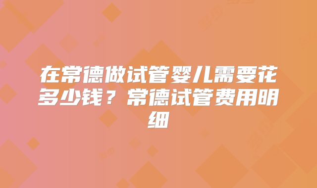 在常德做试管婴儿需要花多少钱？常德试管费用明细