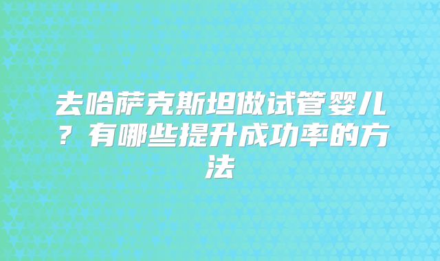 去哈萨克斯坦做试管婴儿？有哪些提升成功率的方法