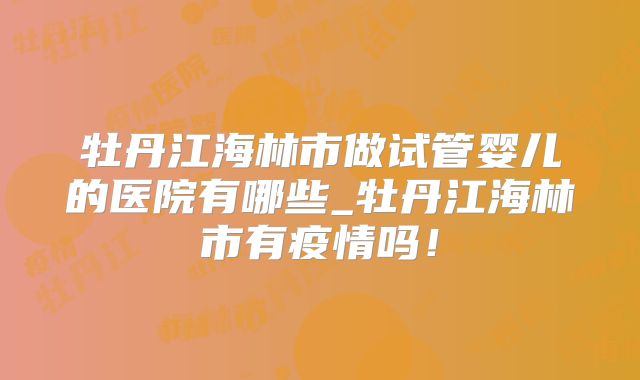 牡丹江海林市做试管婴儿的医院有哪些_牡丹江海林市有疫情吗!