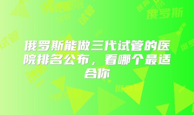 俄罗斯能做三代试管的医院排名公布,看哪个最适合你