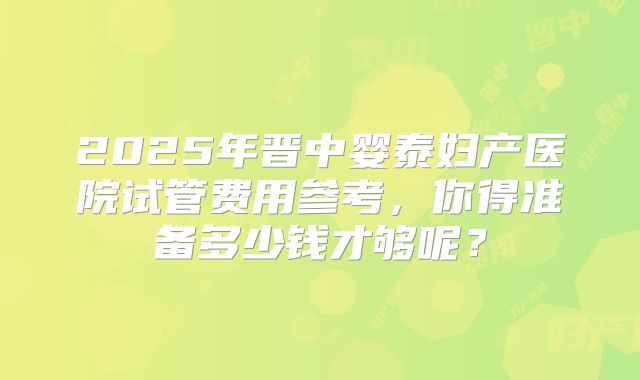 2025年晋中婴泰妇产医院试管费用参考，你得准备多少钱才够呢？