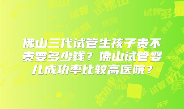 佛山三代试管生孩子贵不贵要多少钱？佛山试管婴儿成功率比较高医院？