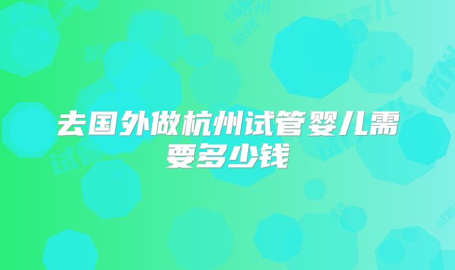 去国外做杭州试管婴儿需要多少钱