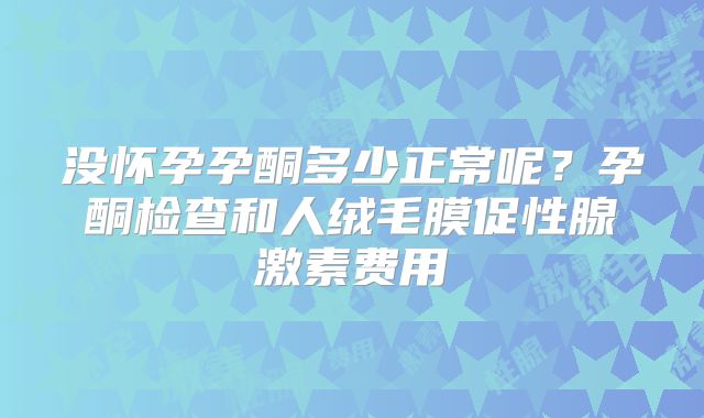 没怀孕孕酮多少正常呢?孕酮检查和人绒毛膜促性腺激素费用