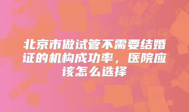 北京市做试管不需要结婚证的机构成功率,医院应该怎么选择