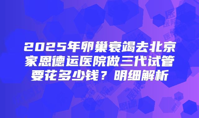 2025年卵巢衰竭去北京家恩德运医院做三代试管要花多少钱？明细解析