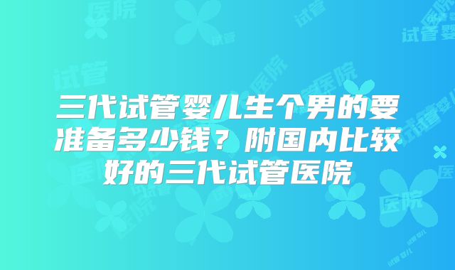 三代试管婴儿生个男的要准备多少钱？附国内比较好的三代试管医院