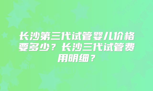 长沙第三代试管婴儿价格要多少?长沙三代试管费用明细?