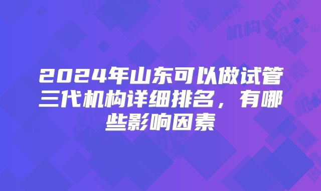 2024年山东可以做试管三代机构详细排名，有哪些影响因素