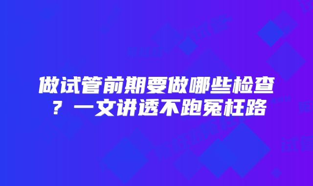 做试管前期要做哪些检查？一文讲透不跑冤枉路