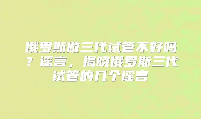 俄罗斯做三代试管不好吗？谣言，揭晓俄罗斯三代试管的几个谣言