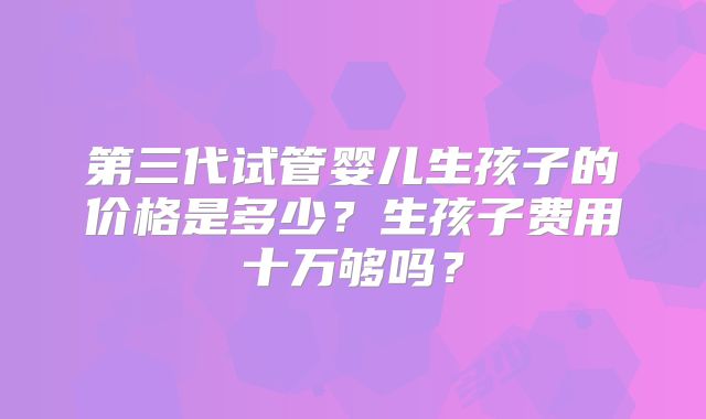 第三代试管婴儿生孩子的价格是多少？生孩子费用十万够吗？