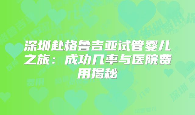 深圳赴格鲁吉亚试管婴儿之旅:成功几率与医院费用揭秘