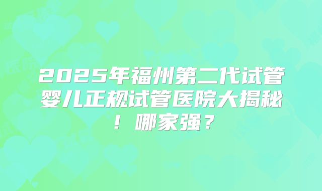 2025年福州第二代试管婴儿正规试管医院大揭秘！哪家强？