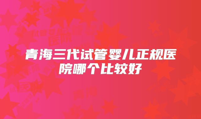 青海三代试管婴儿正规医院哪个比较好