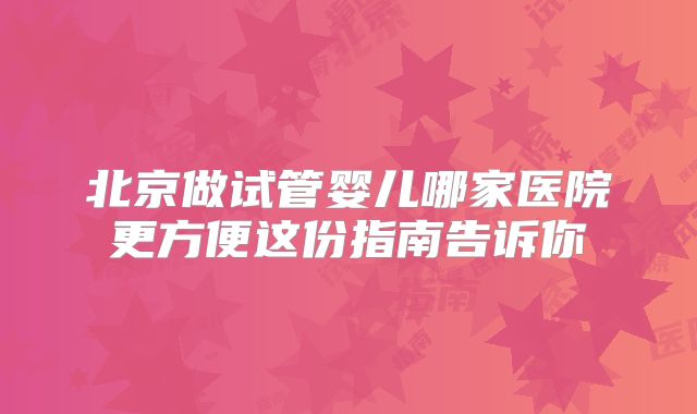 北京做试管婴儿哪家医院更方便这份指南告诉你