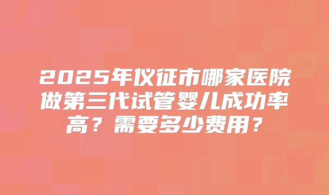 2025年仪征市哪家医院做第三代试管婴儿成功率高？需要多少费用？