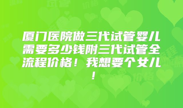 厦门医院做三代试管婴儿需要多少钱附三代试管全流程价格！我想要个女儿！