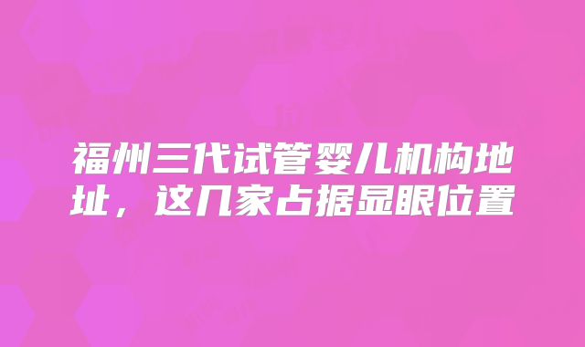 福州三代试管婴儿机构地址,这几家占据显眼位置