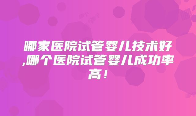 哪家医院试管婴儿技术好,哪个医院试管婴儿成功率高!