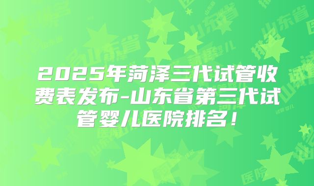 2025年菏泽三代试管收费表发布-山东省第三代试管婴儿医院排名!