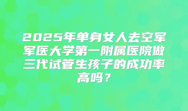 2025年单身女人去空军军医大学第一附属医院做三代试管生孩子的成功率高吗？