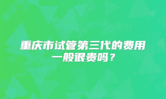 重庆市试管第三代的费用一般很贵吗？