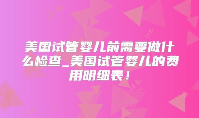 美国试管婴儿前需要做什么检查_美国试管婴儿的费用明细表！