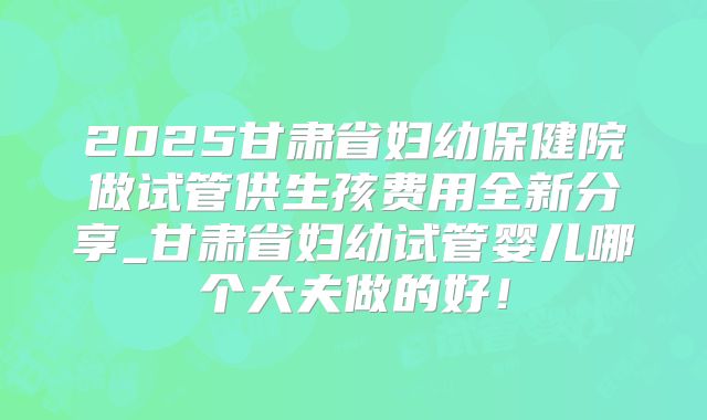 2025甘肃省妇幼保健院做试管供生孩费用全新分享_甘肃省妇幼试管婴儿哪个大夫做的好!